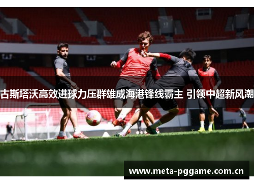 古斯塔沃高效进球力压群雄成海港锋线霸主 引领中超新风潮 古斯塔沃高效进球力压群雄成海港锋线霸主 引领中超新风潮